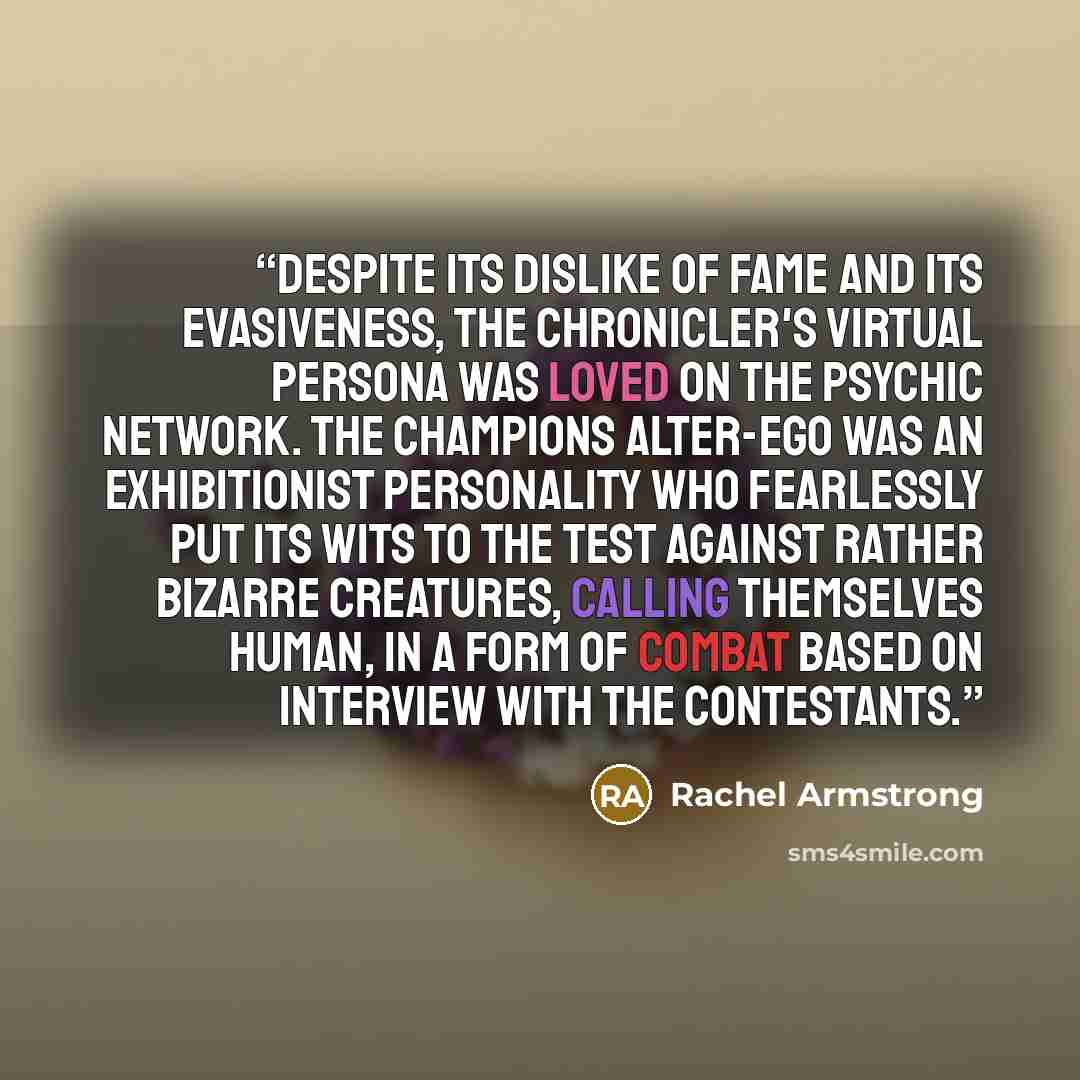“Despite its dislike of fame and its evasiveness, the Chronicler's virtual persona was loved on the psychic network. The Champions Alter-ego was an exhibitionist personality who fearlessly put its wits to the test against rather bizarre creatures, calling themselves human, in a form of combat based…” quote by Rachel Armstrong