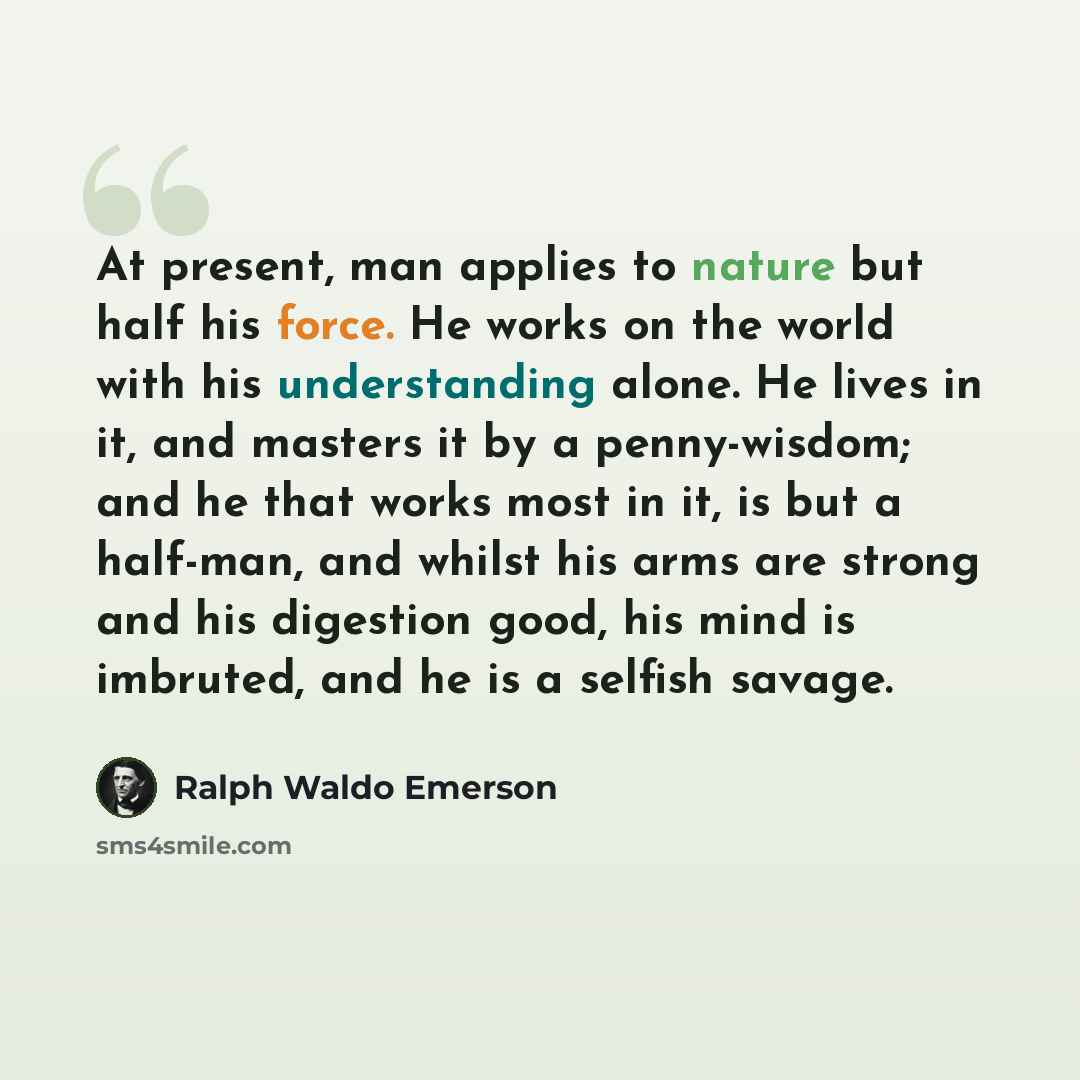 “At present, man applies to nature but half his force. He works on the world with his understanding alone. He lives in it, and masters it by a penny-wisdom; and he that works most in it, is but a half-man, and whilst his arms are strong and his digestion good, his mind is imbruted, and he is a…” quote by Ralph Waldo Emerson
