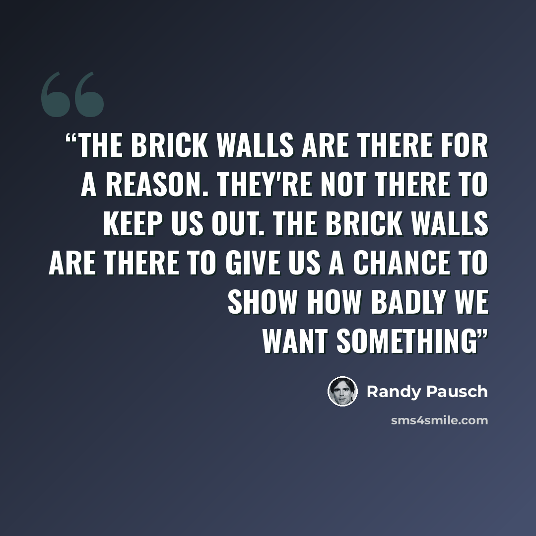 “The brick walls are there for a reason. they're not there to keep us out. The brick walls are there to give us a chance to show how badly we want something” quote by Randy Pausch