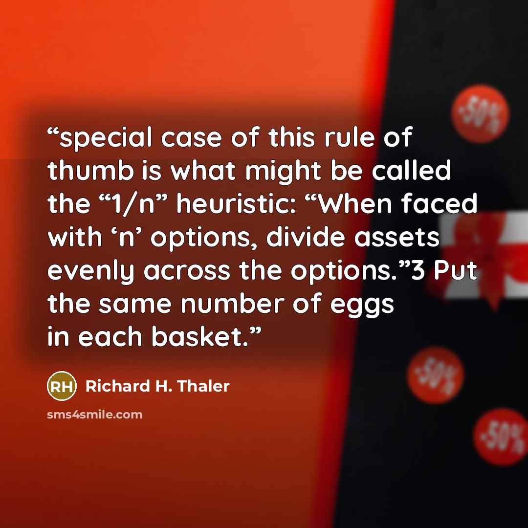 “special case of this rule of thumb is what might be called the “1/n” heuristic: “When faced with ‘n’ options, divide assets evenly across the options.”3 Put the same number of eggs in each basket.” quote by Richard H. Thaler