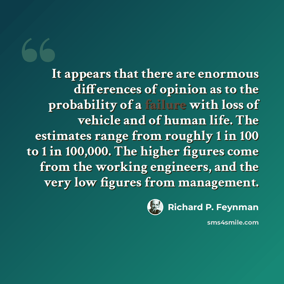 “It appears that there are enormous differences of opinion as to the probability of a failure with loss of vehicle and of human life. The estimates range from roughly 1 in 100 to 1 in 100,000. The higher figures come from the working engineers, and the very low figures from management.” quote by Richard P. Feynman
