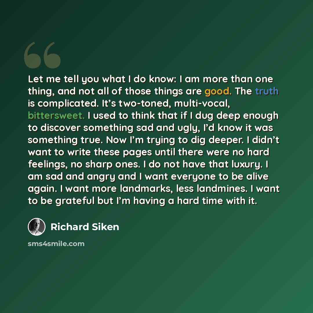 “Let me tell you what I do know: I am more than one thing, and not all of those things are good. The truth is complicated. It’s two-toned, multi-vocal, bittersweet. I used to think that if I dug deep enough to discover something sad and ugly, I’d know it was something true. Now I’m trying to dig…” quote by Richard Siken