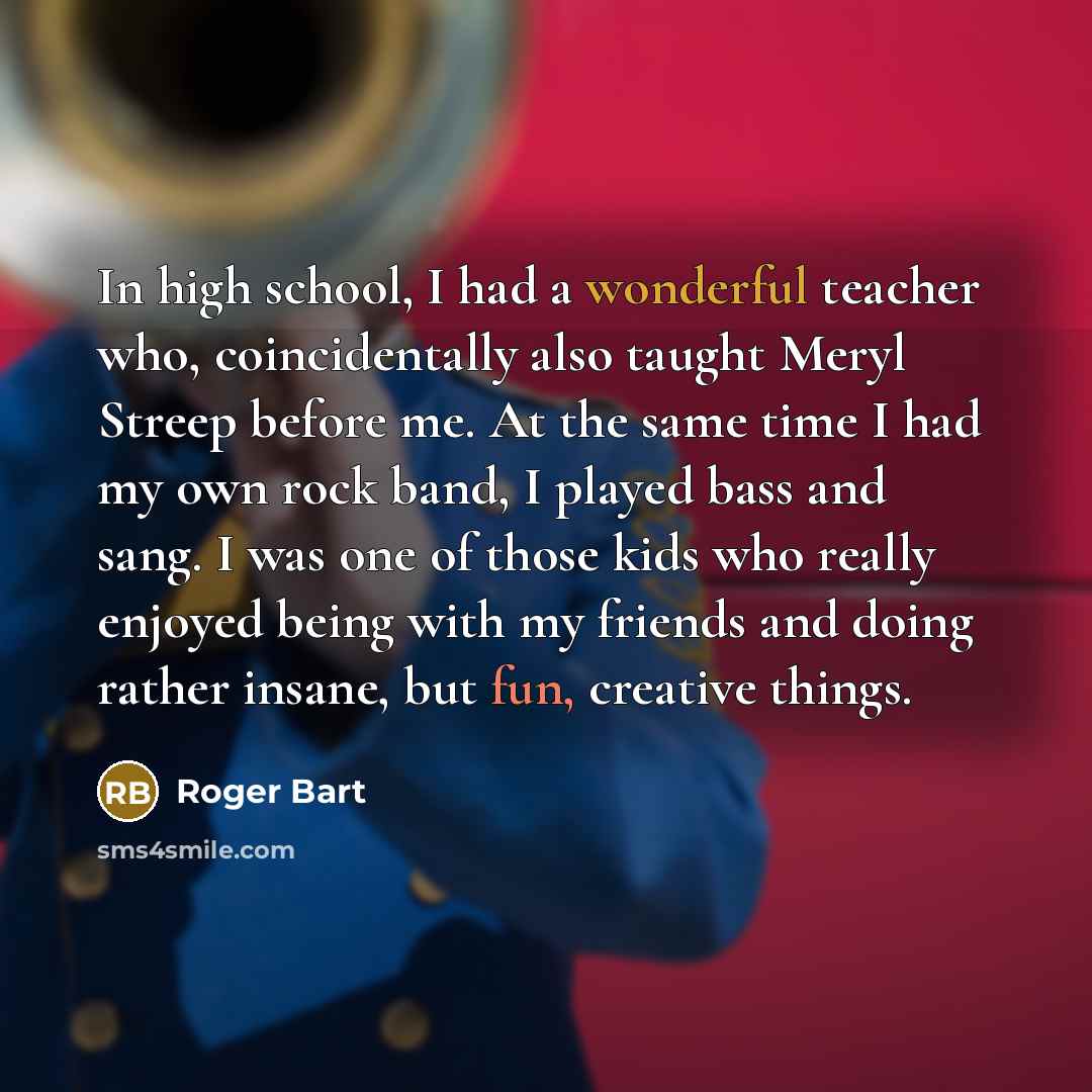“In high school, I had a wonderful teacher who, coincidentally also taught Meryl Streep before me. At the same time I had my own rock band, I played bass and sang. I was one of those kids who really enjoyed being with my friends and doing rather insane, but fun, creative things.” quote by Roger Bart