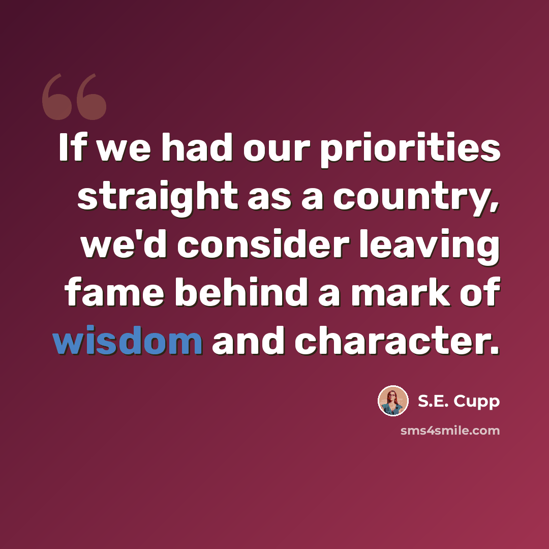 “If we had our priorities straight as a country, we'd consider leaving fame behind a mark of wisdom and character.” quote by S.E. Cupp