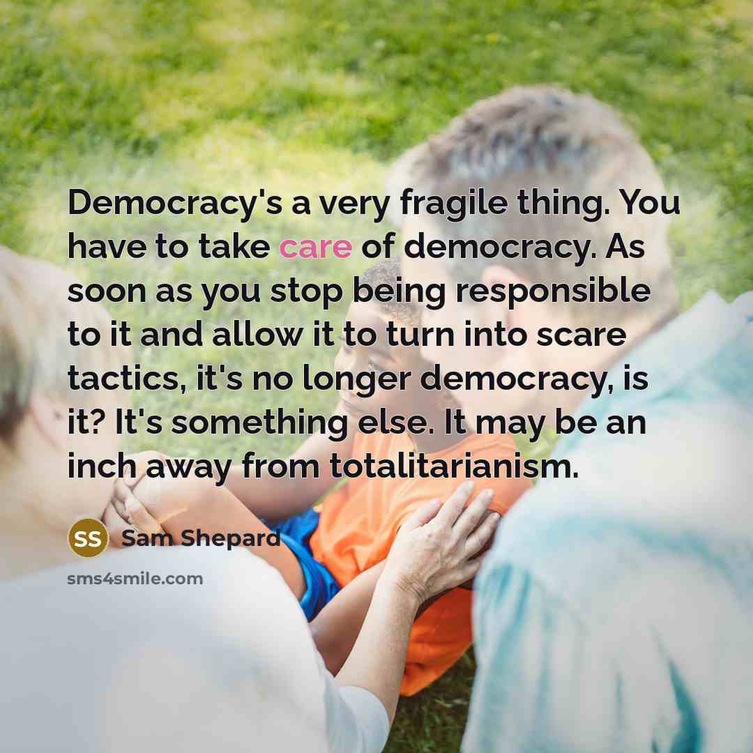 “Democracy's a very fragile thing. You have to take care of democracy. As soon as you stop being responsible to it and allow it to turn into scare tactics, it's no longer democracy, is it? It's something else. It may be an inch away from totalitarianism.” quote by Sam Shepard