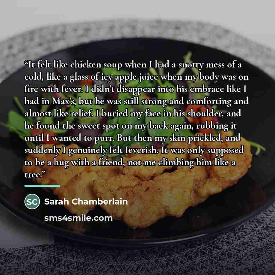 “It felt like chicken soup when I had a snotty mess of a cold, like a glass of icy apple juice when my body was on fire with fever. I didn't disappear into his embrace like I had in Max's, but he was still strong and comforting and almost like relief. I buried my face in his shoulder, and he found…” quote by Sarah Chamberlain