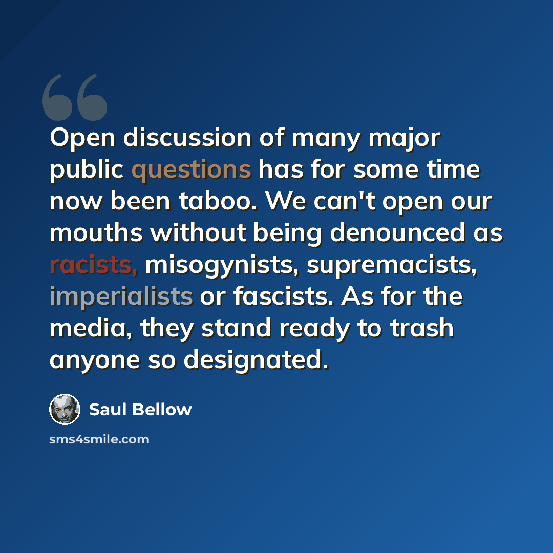 “Open discussion of many major public questions has for some time now been taboo. We can't open our mouths without being denounced as racists, misogynists, supremacists, imperialists or fascists. As for the media, they stand ready to trash anyone so designated.” quote by Saul Bellow