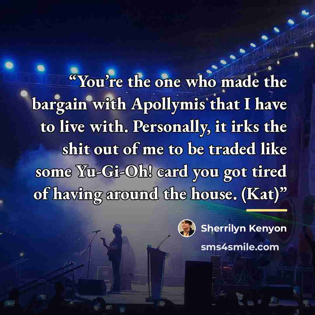 “You’re the one who made the bargain with Apollymis that I have to live with. Personally, it irks the shit out of me to be traded like some Yu-Gi-Oh! card you got tired of having around the house. (Kat)” quote by Sherrilyn Kenyon