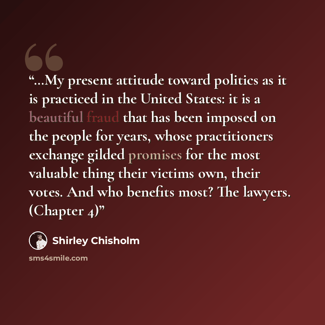 “…My present attitude toward politics as it is practiced in the United States: it is a beautiful fraud that has been imposed on the people for years, whose practitioners exchange gilded promises for the most valuable thing their victims own, their votes. And who benefits most? The lawyers. (Chapter…” quote by Shirley Chisholm