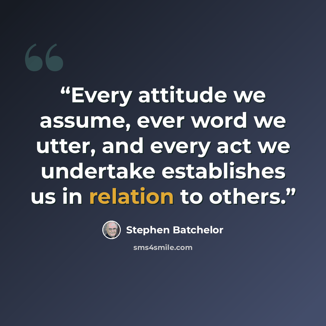 “Every attitude we assume, ever word we utter, and every act we undertake establishes us in relation to others.” quote by Stephen Batchelor