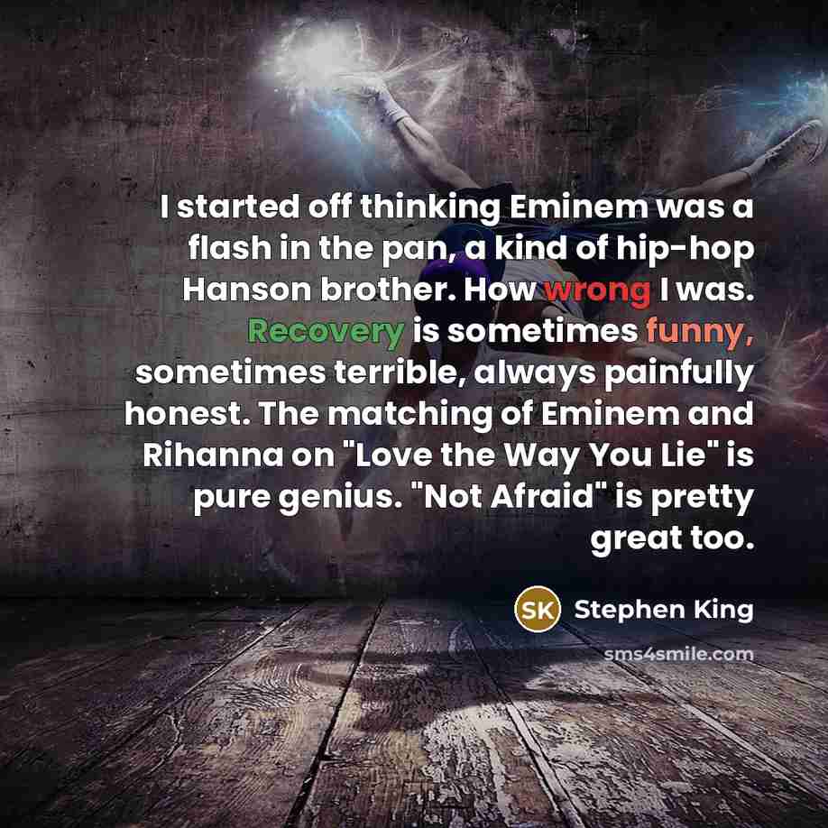 “I started off thinking Eminem was a flash in the pan, a kind of hip-hop Hanson brother. How wrong I was. Recovery is sometimes funny, sometimes terrible, always painfully honest. The matching of Eminem and Rihanna on "Love the Way You Lie" is pure genius. "Not Afraid" is pretty great too.” quote by Stephen King
