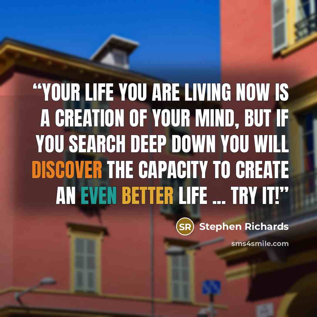 “Your life you are living now is a creation of your mind, but if you search deep down you will discover the capacity to create an even better life ... try it!” quote by Stephen Richards