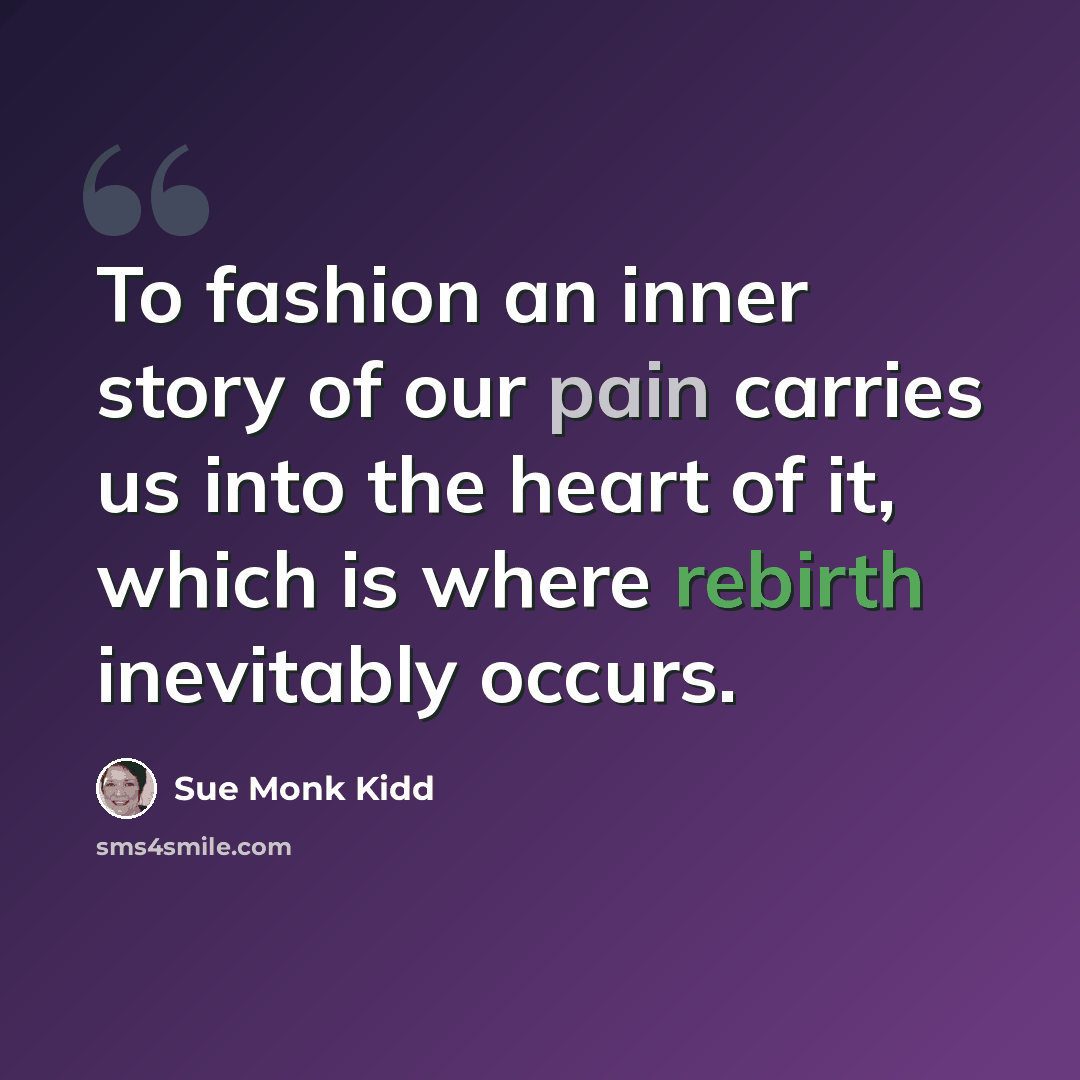 “To fashion an inner story of our pain carries us into the heart of it, which is where rebirth inevitably occurs.” quote by Sue Monk Kidd