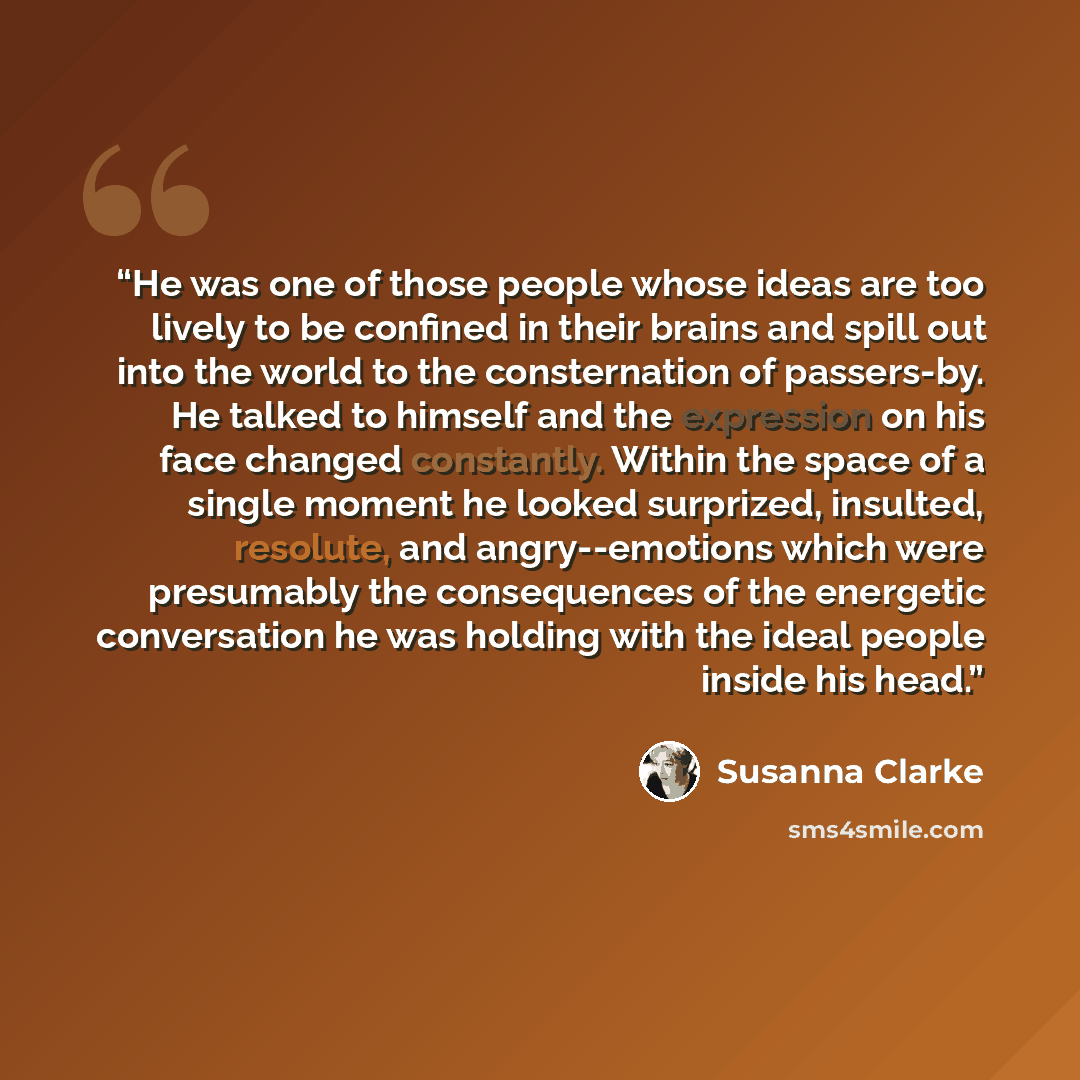 “He was one of those people whose ideas are too lively to be confined in their brains and spill out into the world to the consternation of passers-by. He talked to himself and the expression on his face changed constantly. Within the space of a single moment he looked surprized, insulted, resolute…” quote by Susanna Clarke