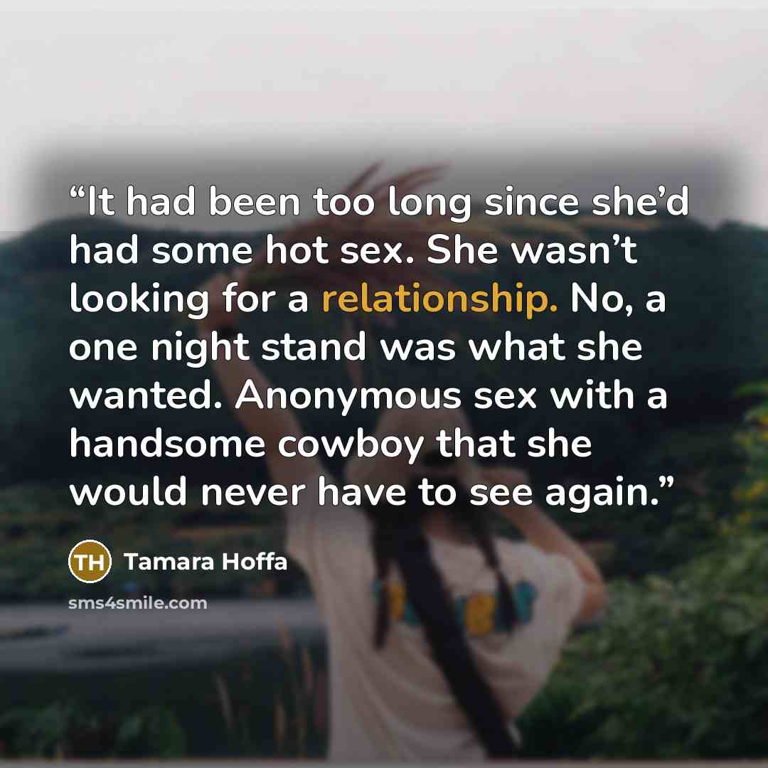“It had been too long since she’d had some hot sex. She wasn’t looking for a relationship. No, a one night stand was what she wanted. Anonymous sex with a handsome cowboy that she would never have to see again.” quote by Tamara Hoffa