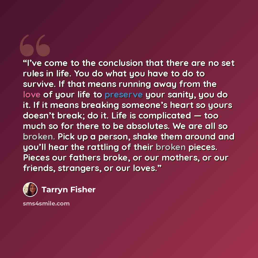 “I’ve come to the conclusion that there are no set rules in life. You do what you have to do to survive. If that means running away from the love of your life to preserve your sanity, you do it. If it means breaking someone’s heart so yours doesn’t break; do it. Life is complicated — too much so…” quote by Tarryn Fisher
