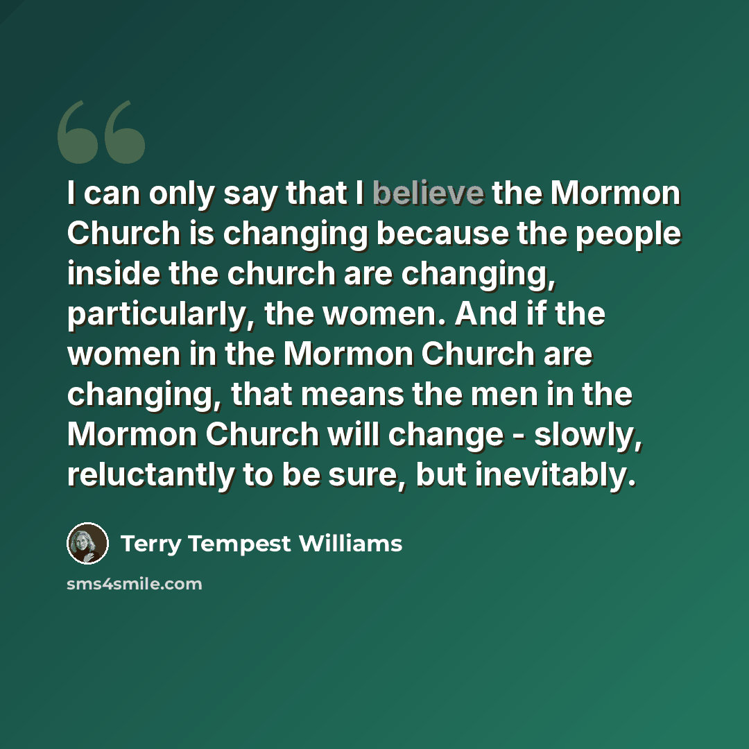 “I can only say that I believe the Mormon Church is changing because the people inside the church are changing, particularly, the women. And if the women in the Mormon Church are changing, that means the men in the Mormon Church will change - slowly, reluctantly to be sure, but inevitably.” quote by Terry Tempest Williams