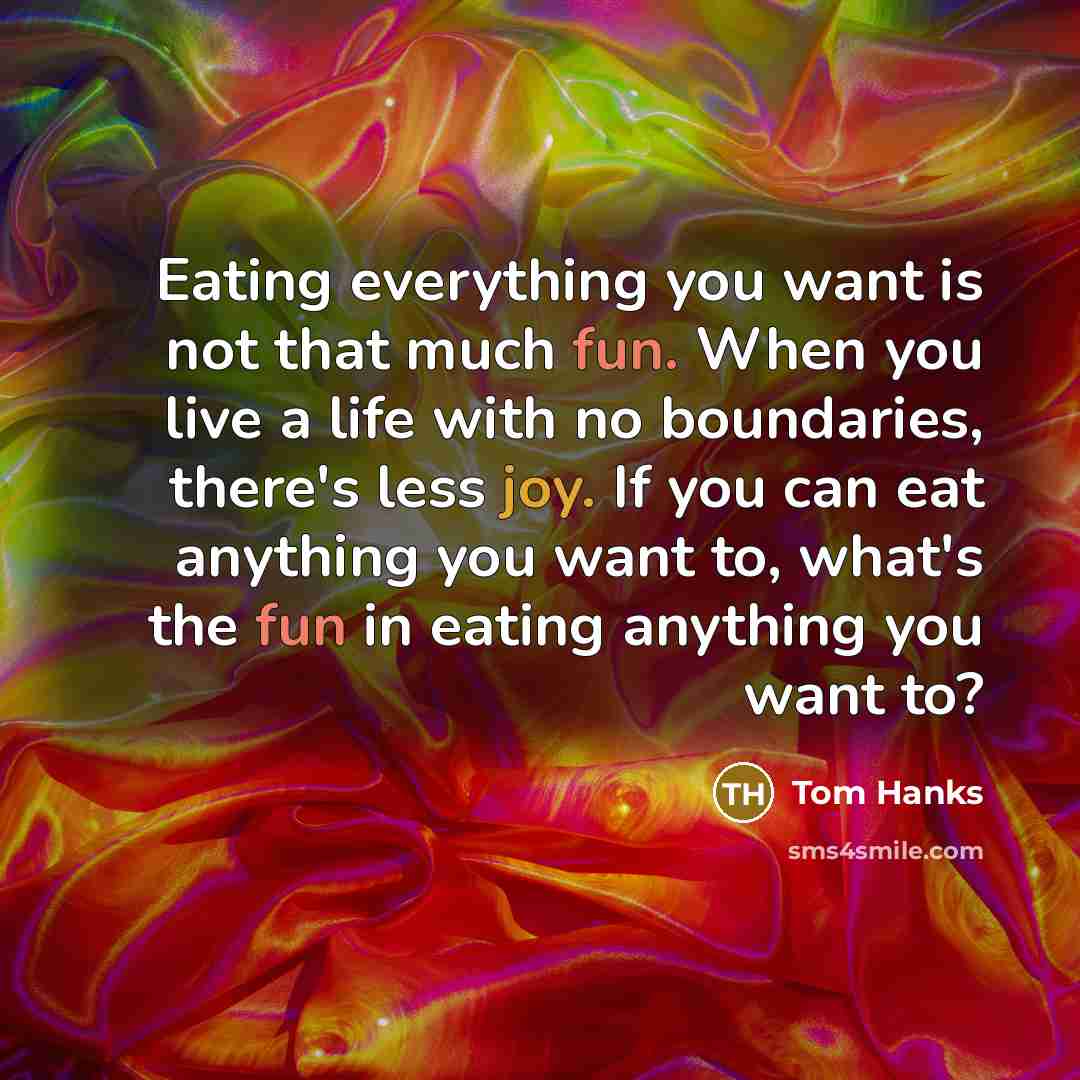 “Eating everything you want is not that much fun. When you live a life with no boundaries, there's less joy. If you can eat anything you want to, what's the fun in eating anything you want to?” quote by Tom Hanks