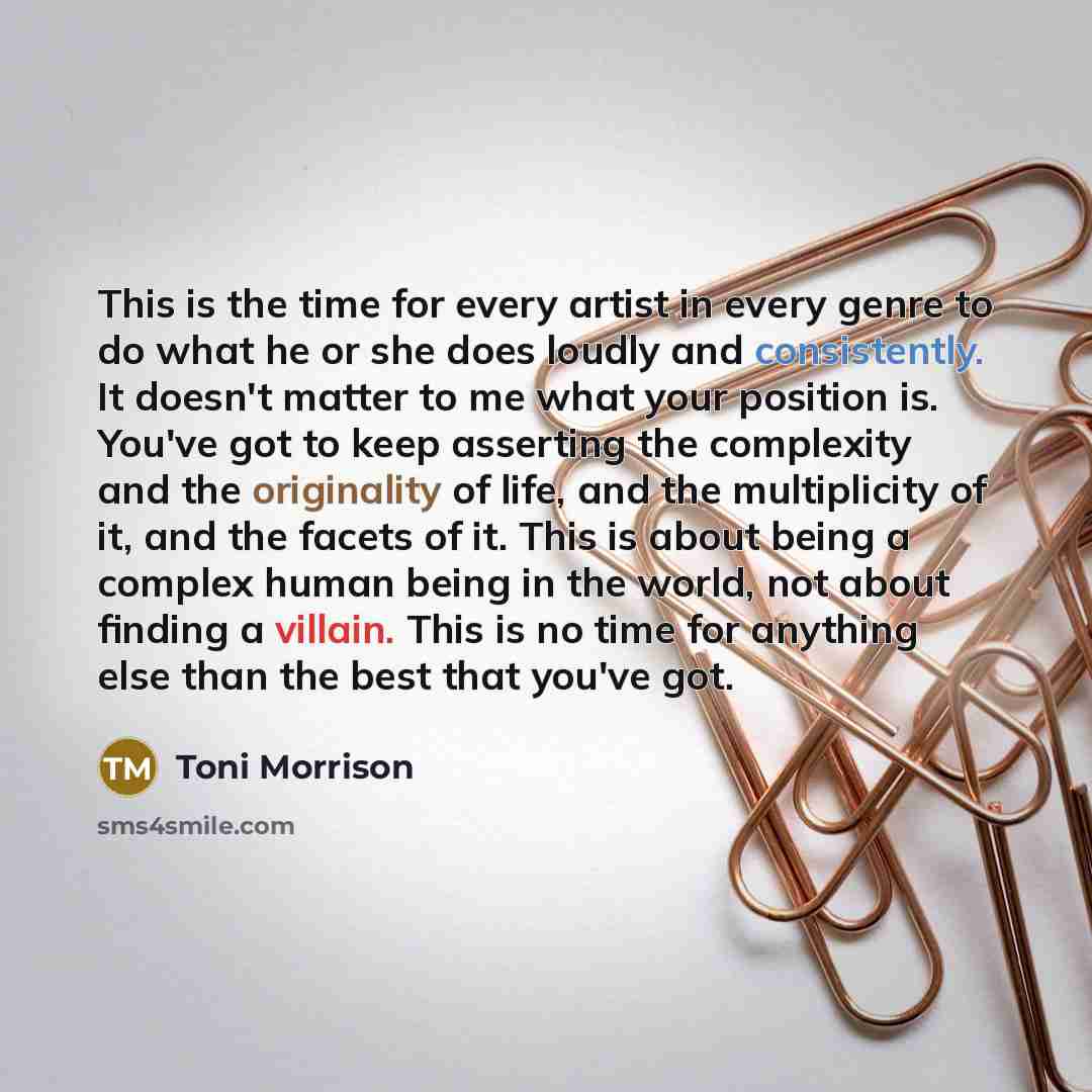 “This is the time for every artist in every genre to do what he or she does loudly and consistently. It doesn't matter to me what your position is. You've got to keep asserting the complexity and the originality of life, and the multiplicity of it, and the facets of it. This is about being a…” quote by Toni Morrison