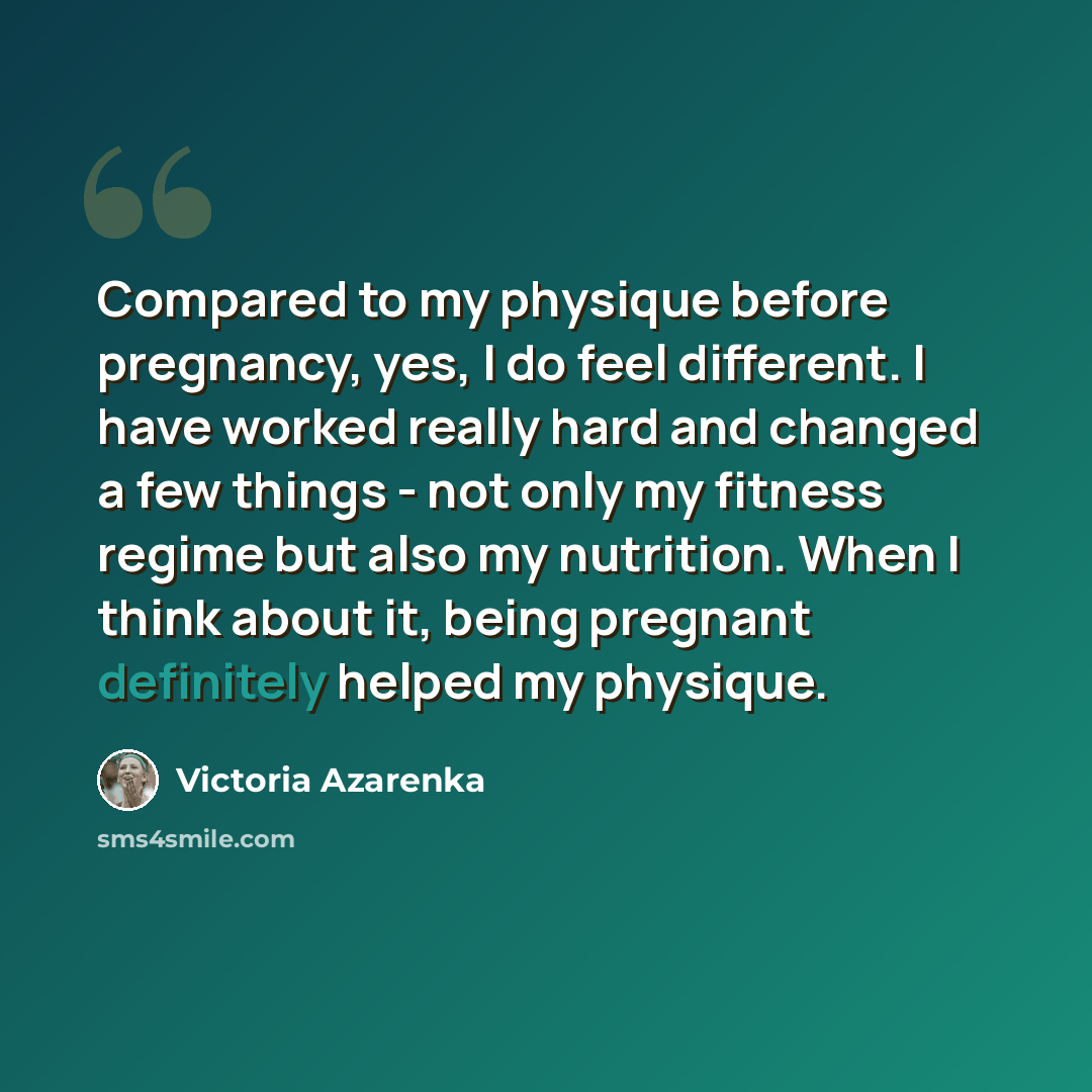 “Compared to my physique before pregnancy, yes, I do feel different. I have worked really hard and changed a few things - not only my fitness regime but also my nutrition. When I think about it, being pregnant definitely helped my physique.” quote by Victoria Azarenka
