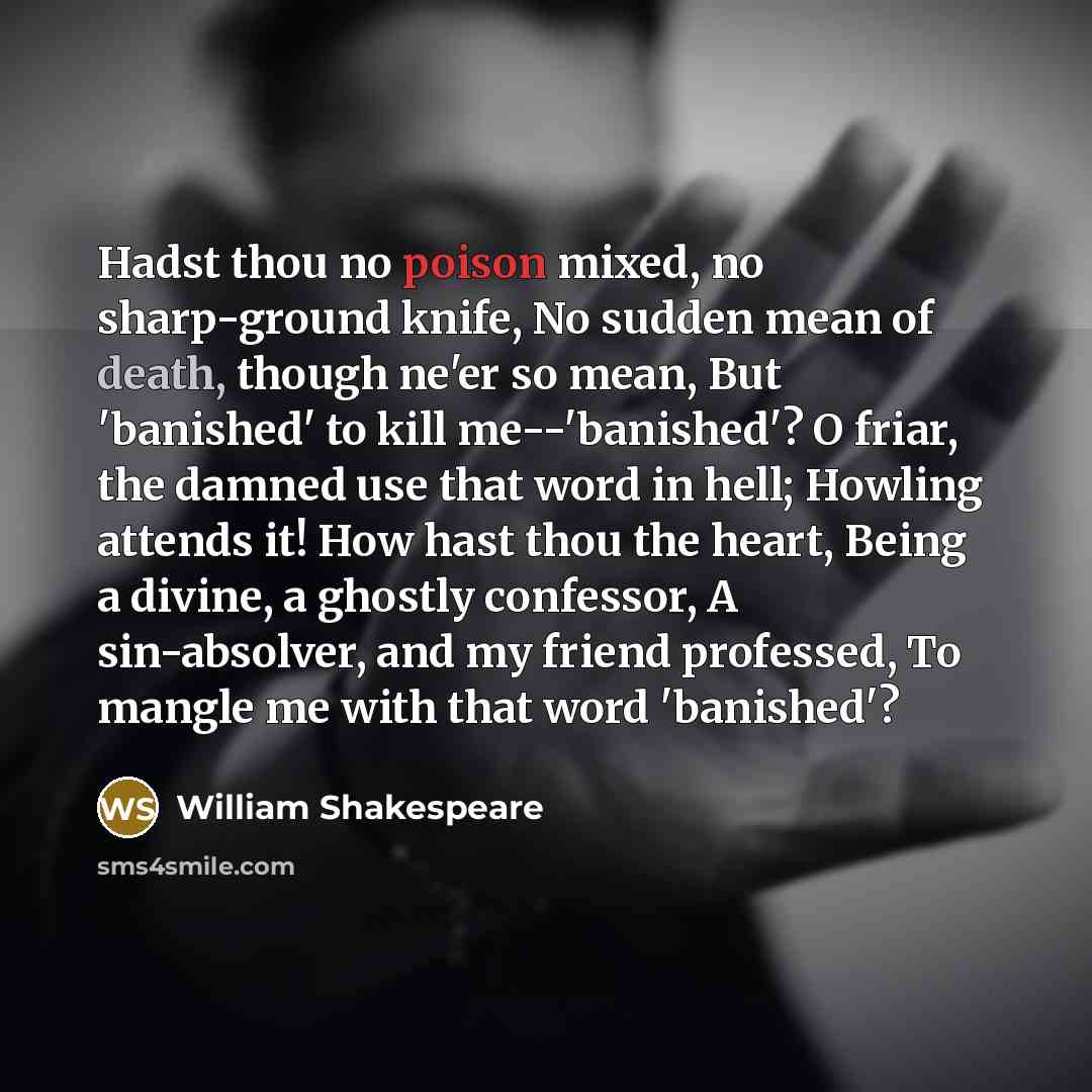 “Hadst thou no poison mixed, no sharp-ground knife, No sudden mean of death, though ne'er so mean, But 'banished' to kill me--'banished'? O friar, the damned use that word in hell; Howling attends it! How hast thou the heart, Being a divine, a ghostly confessor, A sin-absolver, and my friend…” quote by William Shakespeare