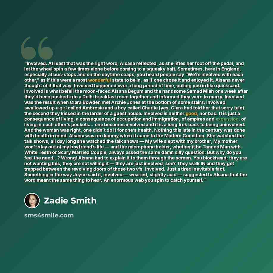 “Involved. At least that was the right word, Alsana reflected, as she liftes her foot off the pedal, and let the wheel spin a few times alone before coming to a squeaky halt. Sometimes, here in England, especially at bus-stops and on the daytime soaps, you heard people say “We’re involved with each…” quote by Zadie Smith