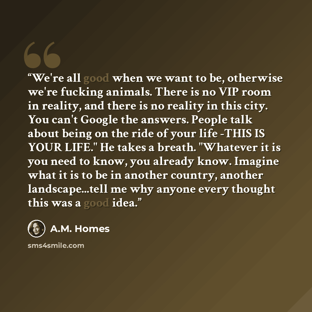“We're all good when we want to be, otherwise we're fucking animals. There is no VIP room in reality, and there is no reality in this city. You can't Google the answers. People talk about being on the ride of your life -THIS IS YOUR LIFE." He takes a breath. "Whatever it is you need to know, you…” quote by A.M. Homes