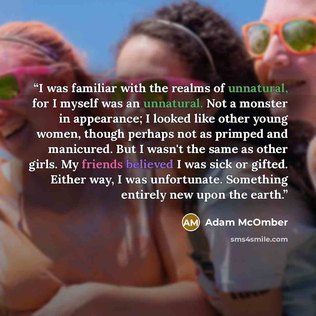 “I was familiar with the realms of unnatural, for I myself was an unnatural. Not a monster in appearance; I looked like other young women, though perhaps not as primped and manicured. But I wasn't the same as other girls. My friends believed I was sick or gifted. Either way, I was unfortunate…” quote by Adam McOmber