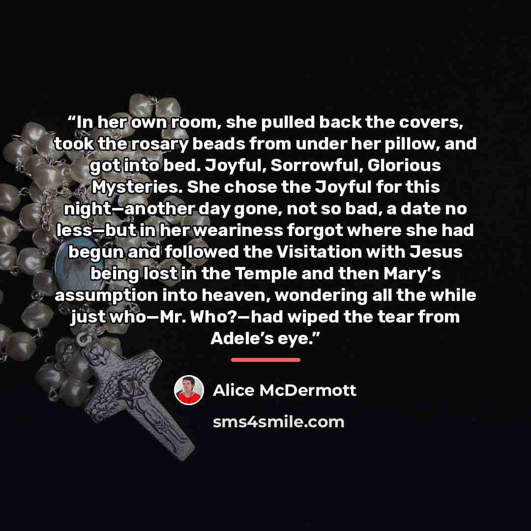 “In her own room, she pulled back the covers, took the rosary beads from under her pillow, and got into bed. Joyful, Sorrowful, Glorious Mysteries. She chose the Joyful for this night—another day gone, not so bad, a date no less—but in her weariness forgot where she had begun and followed the…” quote by Alice McDermott