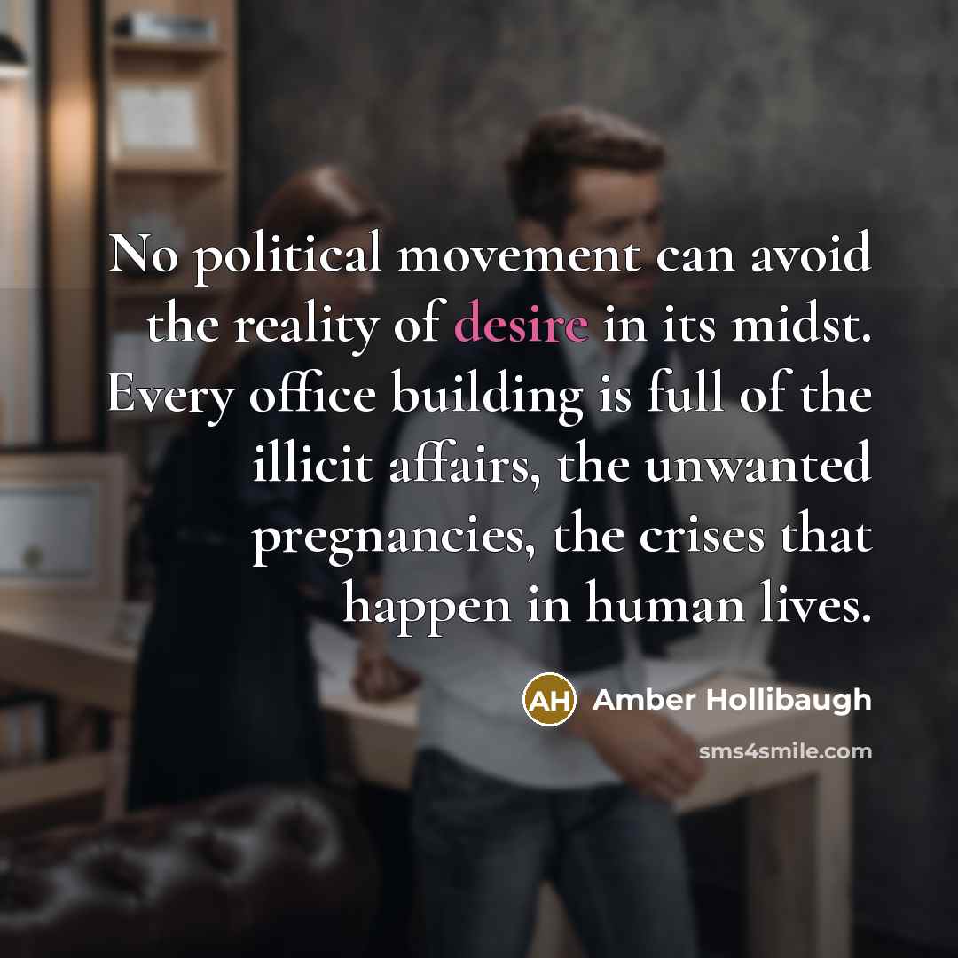 “No political movement can avoid the reality of desire in its midst. Every office building is full of the illicit affairs, the unwanted pregnancies, the crises that happen in human lives.” quote by Amber Hollibaugh