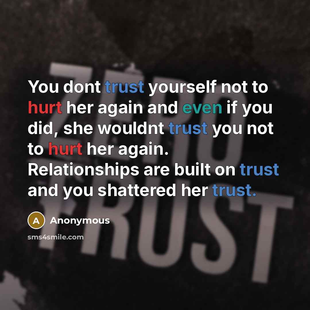 “You dont trust yourself not to hurt her again and even if you did, she wouldnt trust you not to hurt her again. Relationships are built on trust and you shattered her trust.” quote by Anonymous