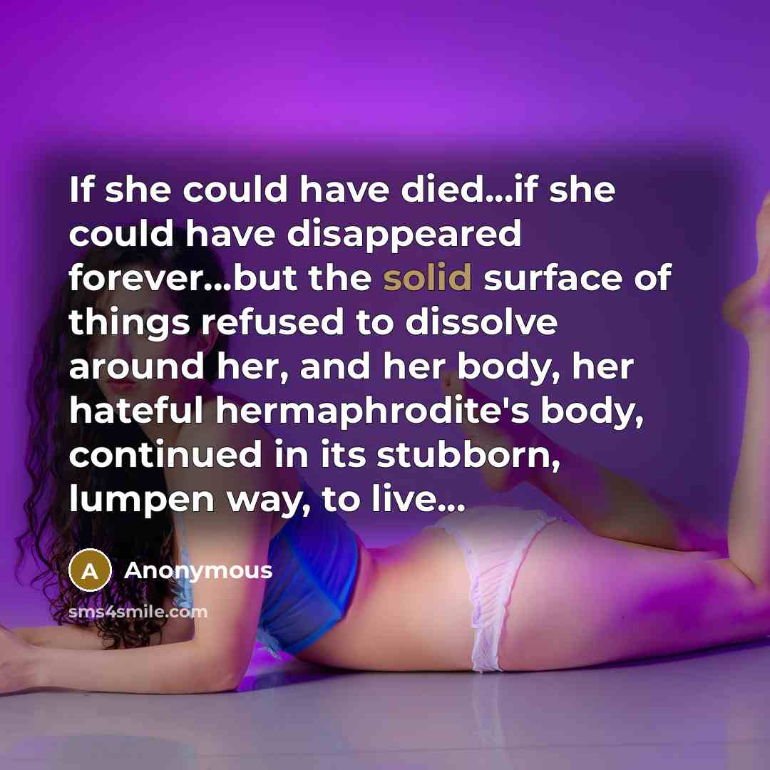 “If she could have died...if she could have disappeared forever...but the solid surface of things refused to dissolve around her, and her body, her hateful hermaphrodite's body, continued in its stubborn, lumpen way, to live...” quote by Anonymous