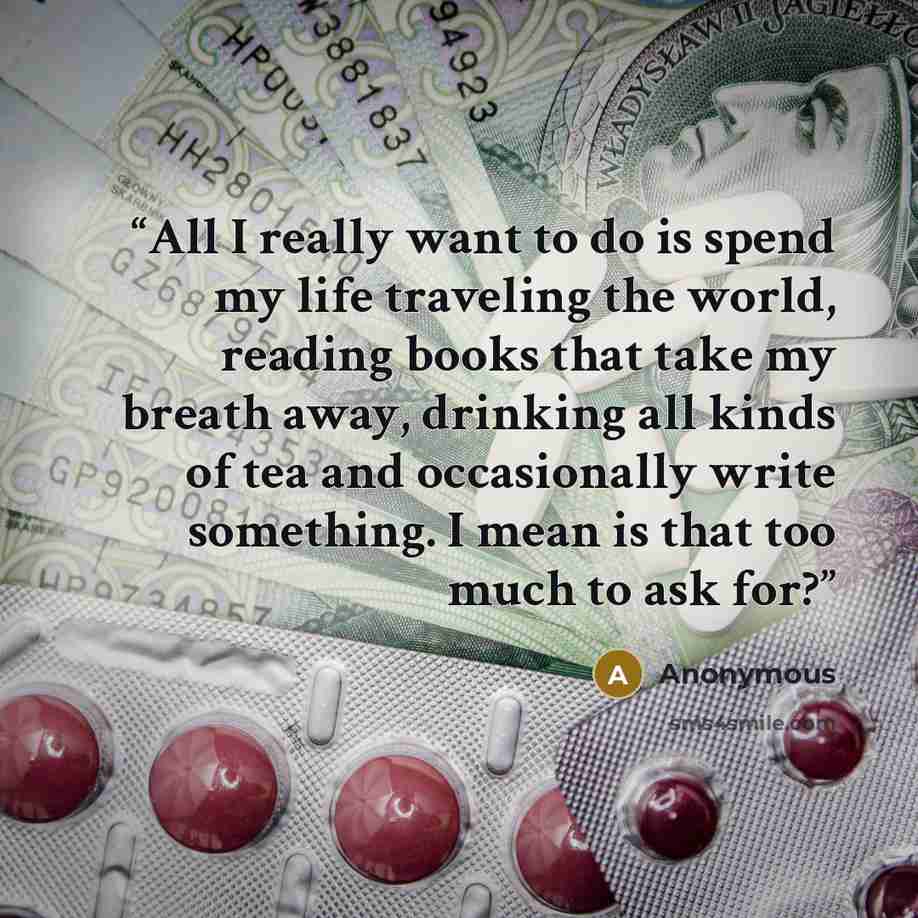 “All I really want to do is spend my life traveling the world, reading books that take my breath away, drinking all kinds of tea and occasionally write something. I mean is that too much to ask for?” quote by Anonymous
