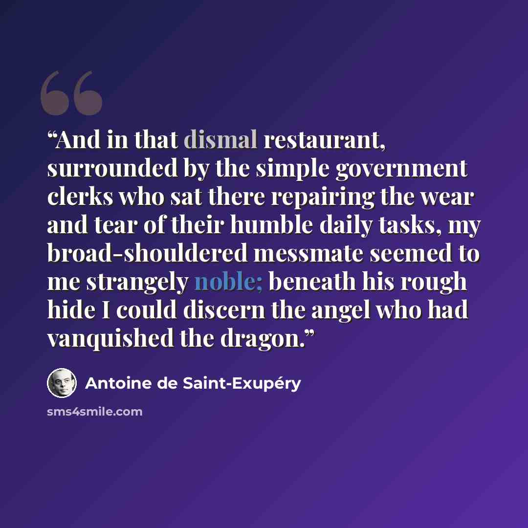 “And in that dismal restaurant, surrounded by the simple government clerks who sat there repairing the wear and tear of their humble daily tasks, my broad-shouldered messmate seemed to me strangely noble; beneath his rough hide I could discern the angel who had vanquished the dragon.” quote by Antoine de Saint-Exupéry