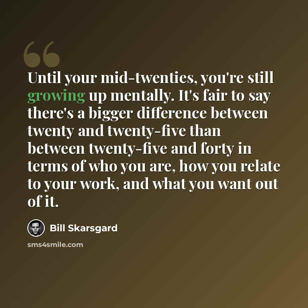 “Until your mid-twenties, you're still growing up mentally. It's fair to say there's a bigger difference between twenty and twenty-five than between twenty-five and forty in terms of who you are, how you relate to your work, and what you want out of it.” quote by Bill Skarsgard