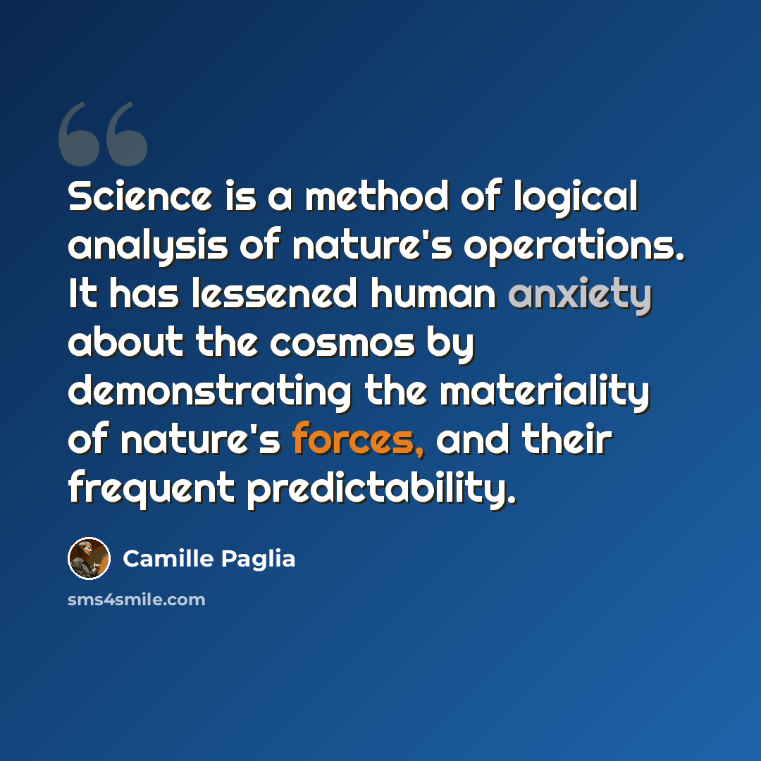 “Science is a method of logical analysis of nature's operations. It has lessened human anxiety about the cosmos by demonstrating the materiality of nature's forces, and their frequent predictability.” quote by Camille Paglia