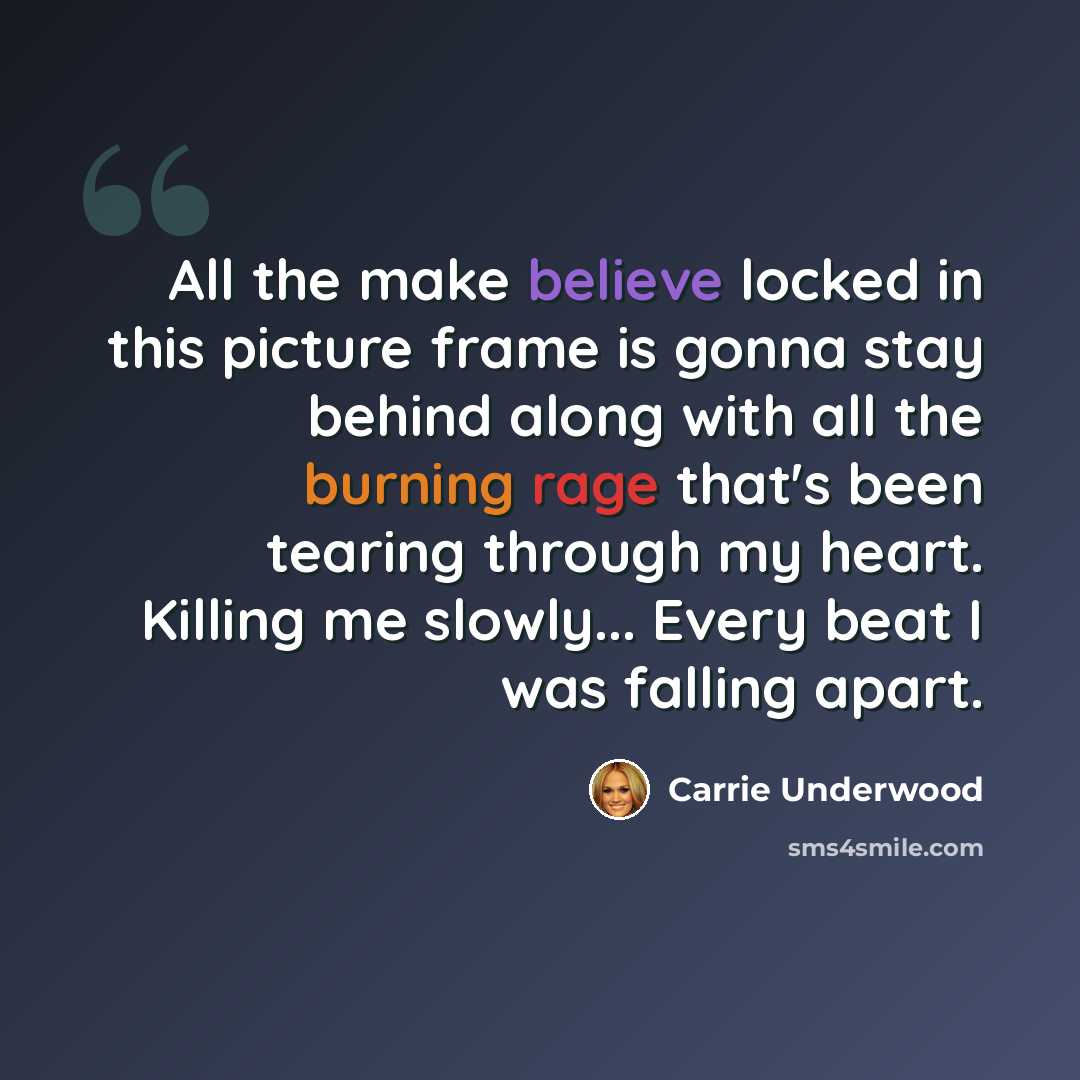 “All the make believe locked in this picture frame is gonna stay behind along with all the burning rage that's been tearing through my heart. Killing me slowly... Every beat I was falling apart.” quote by Carrie Underwood