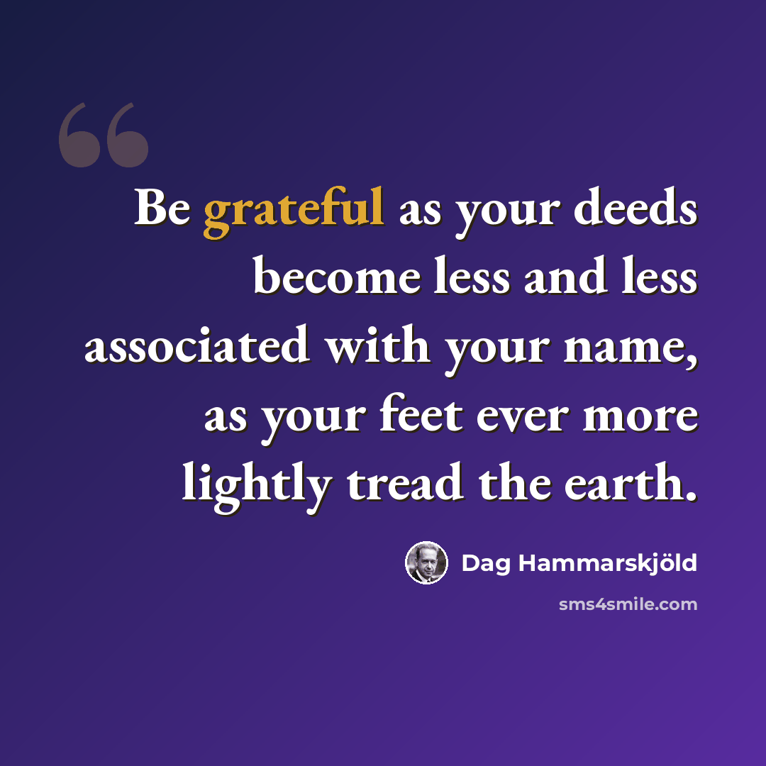 “Be grateful as your deeds become less and less associated with your name, as your feet ever more lightly tread the earth.” quote by Dag Hammarskjold
