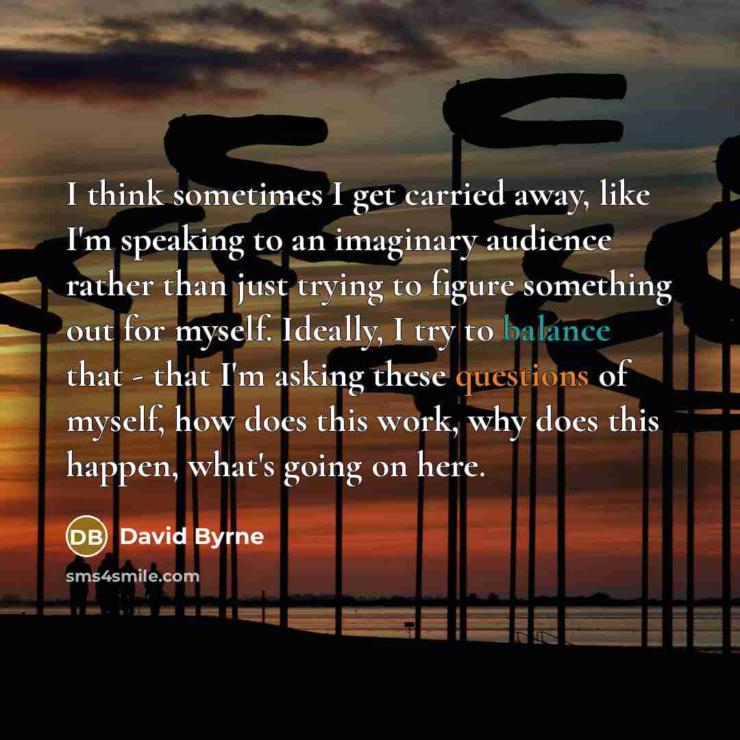 “I think sometimes I get carried away, like I'm speaking to an imaginary audience rather than just trying to figure something out for myself. Ideally, I try to balance that - that I'm asking these questions of myself, how does this work, why does this happen, what's going on here.” quote by David Byrne