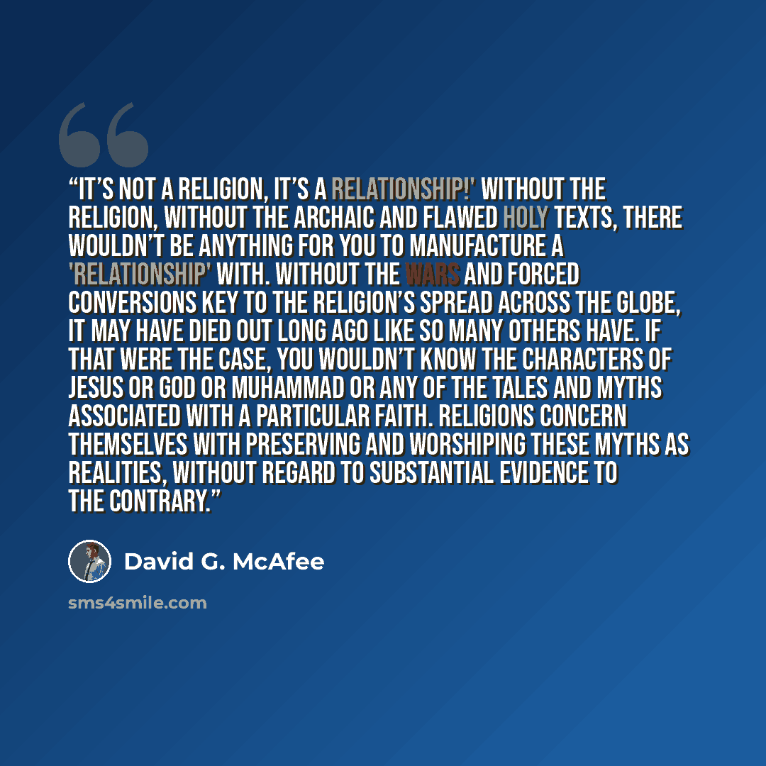 “It’s not a religion, it’s a relationship!' Without the religion, without the archaic and flawed holy texts, there wouldn’t be anything for you to manufacture a 'relationship' with. Without the wars and forced conversions key to the religion’s spread across the globe, it may have died out long ago…” quote by David G. McAfee
