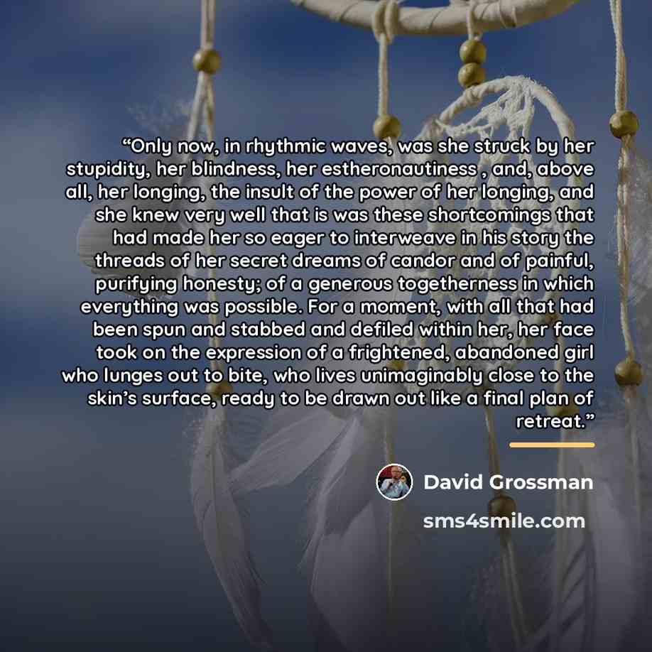 “Only now, in rhythmic waves, was she struck by her stupidity, her blindness, her estheronautiness , and, above all, her longing, the insult of the power of her longing, and she knew very well that is was these shortcomings that had made her so eager to interweave in his story the threads of her…” quote by David Grossman