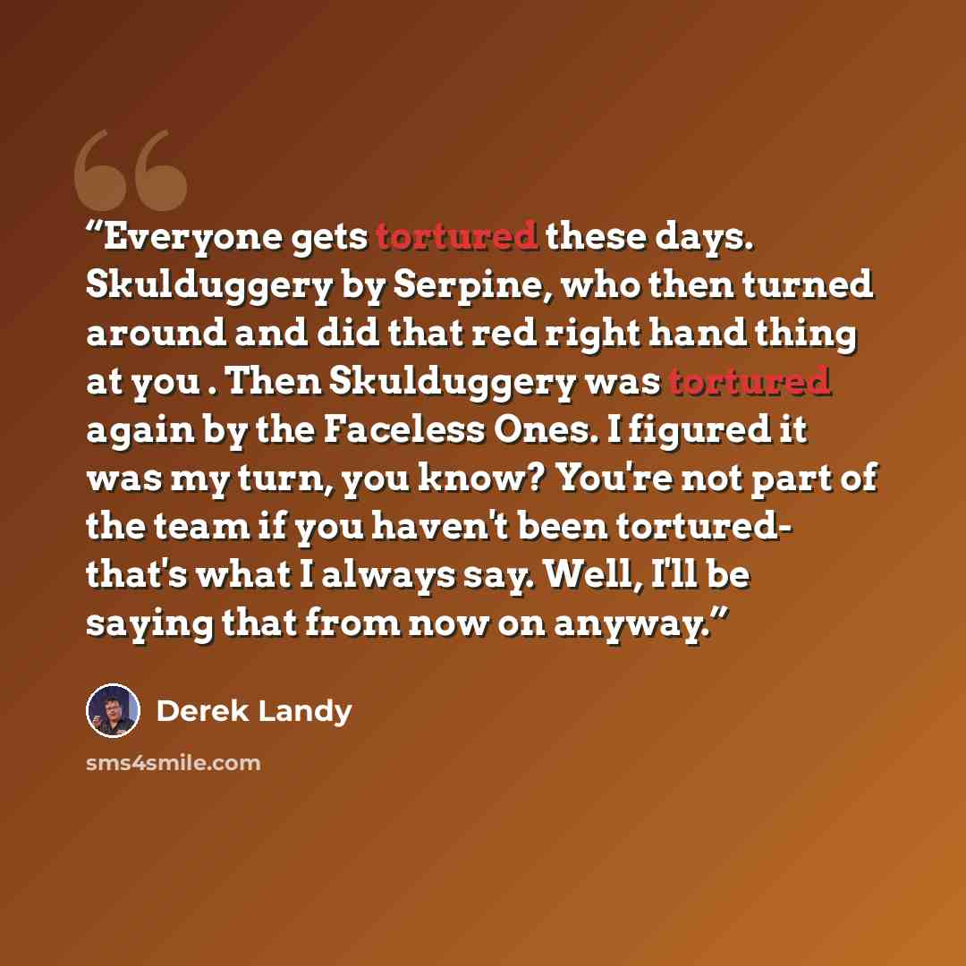 “Everyone gets tortured these days. Skulduggery by Serpine, who then turned around and did that red right hand thing at you . Then Skulduggery was tortured again by the Faceless Ones. I figured it was my turn, you know? You're not part of the team if you haven't been tortured- that's what I always…” quote by Derek Landy