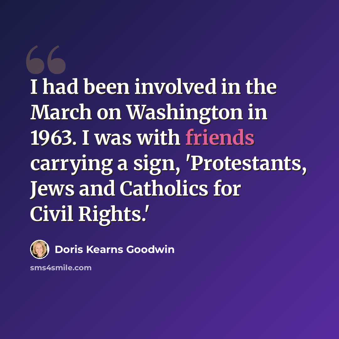 “I had been involved in the March on Washington in 1963. I was with friends carrying a sign, 'Protestants, Jews and Catholics for Civil Rights.'” quote by Doris Kearns Goodwin