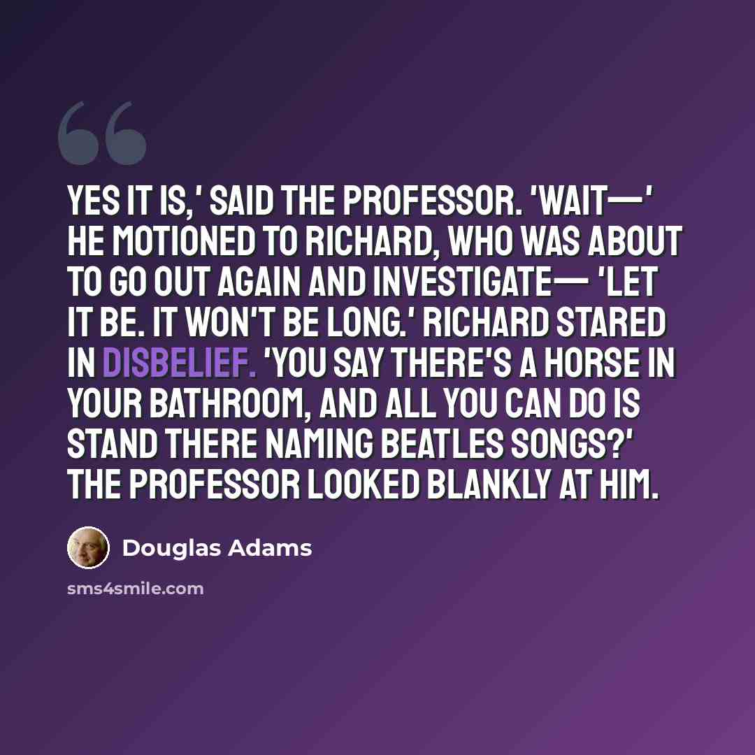 “Yes it is,' said the Professor. 'Wait—' he motioned to Richard, who was about to go out again and investigate— 'let it be. It won't be long.' Richard stared in disbelief. 'You say there's a horse in your bathroom, and all you can do is stand there naming Beatles songs?' The Professor looked…” quote by Douglas Adams