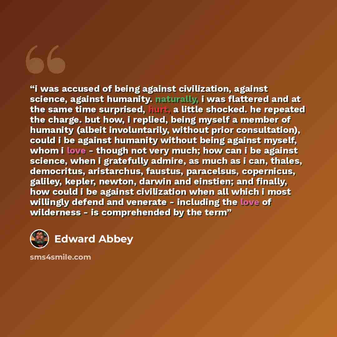 “i was accused of being against civilization, against science, against humanity. naturally, i was flattered and at the same time surprised, hurt, a little shocked. he repeated the charge. but how, i replied, being myself a member of humanity (albeit involuntarily, without prior consultation), could…” quote by Edward Abbey