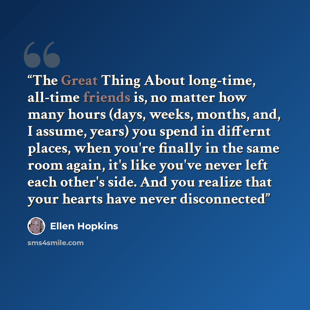 “The Great Thing About long-time, all-time friends is, no matter how many hours (days, weeks, months, and, I assume, years) you spend in differnt places, when you're finally in the same room again, it's like you've never left each other's side. And you realize that your hearts have never disconnected” quote by Ellen Hopkins