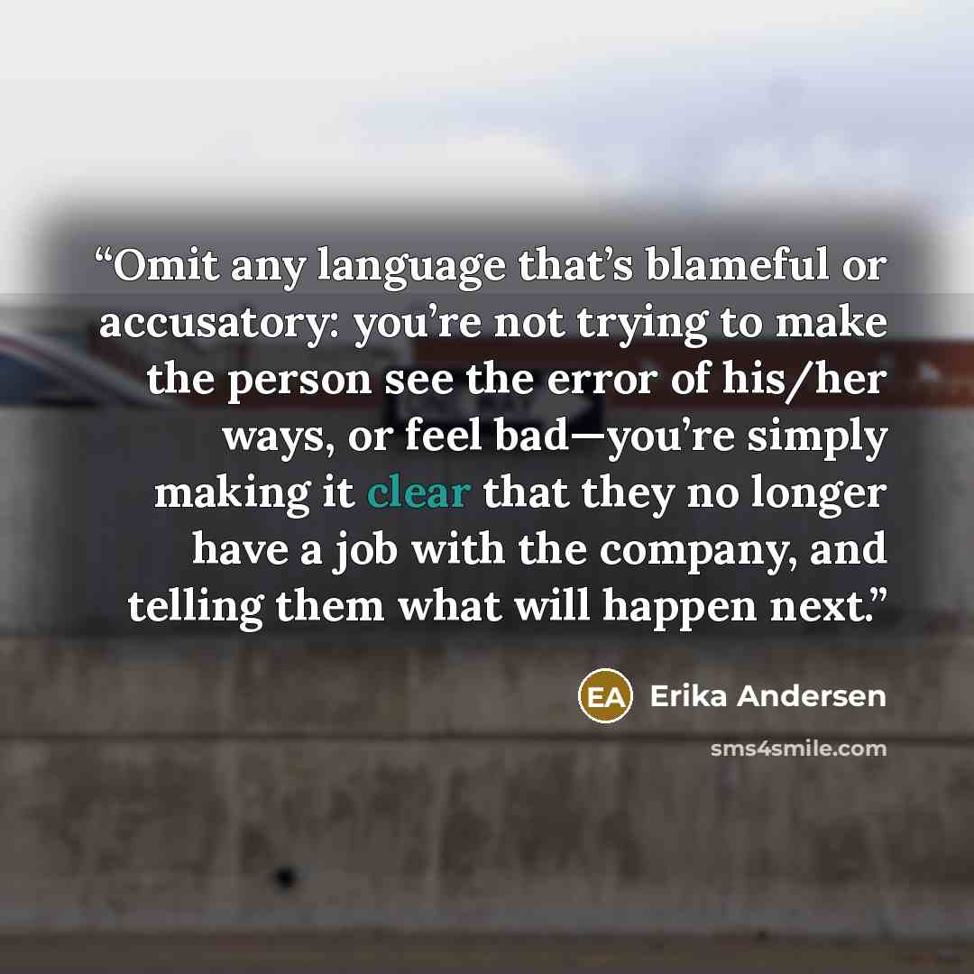 “Omit any language that’s blameful or accusatory: you’re not trying to make the person see the error of his/her ways, or feel bad—you’re simply making it clear that they no longer have a job with the company, and telling them what will happen next.” quote by Erika Andersen