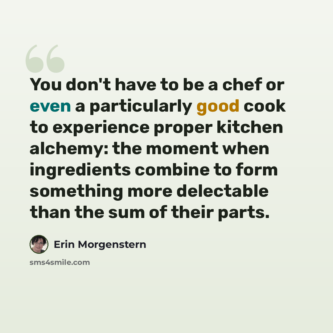 “You don't have to be a chef or even a particularly good cook to experience proper kitchen alchemy: the moment when ingredients combine to form something more delectable than the sum of their parts.” quote by Erin Morgenstern