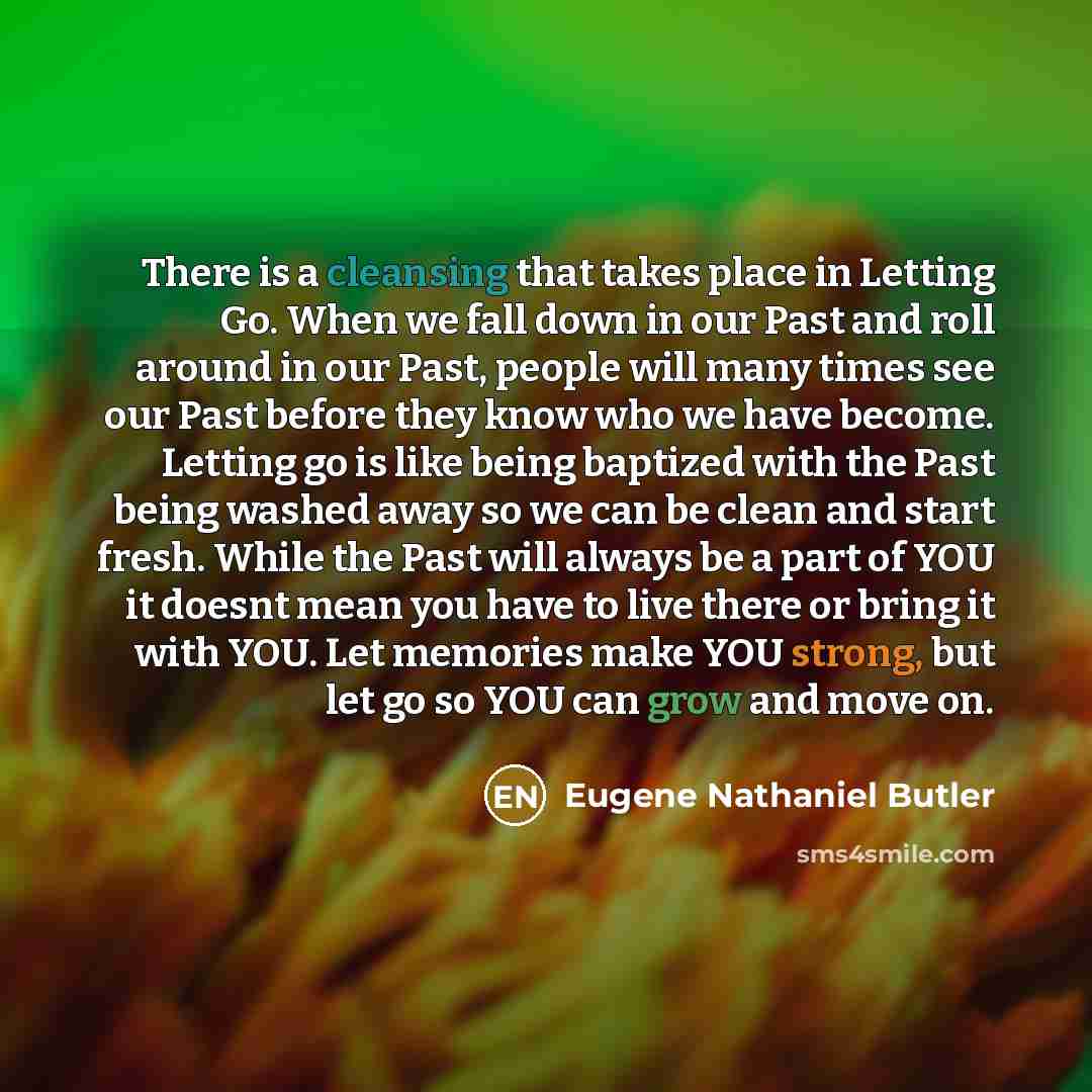 “There is a cleansing that takes place in Letting Go. When we fall down in our Past and roll around in our Past, people will many times see our Past before they know who we have become. Letting go is like being baptized with the Past being washed away so we can be clean and start fresh. While the…” quote by Eugene Nathaniel Butler