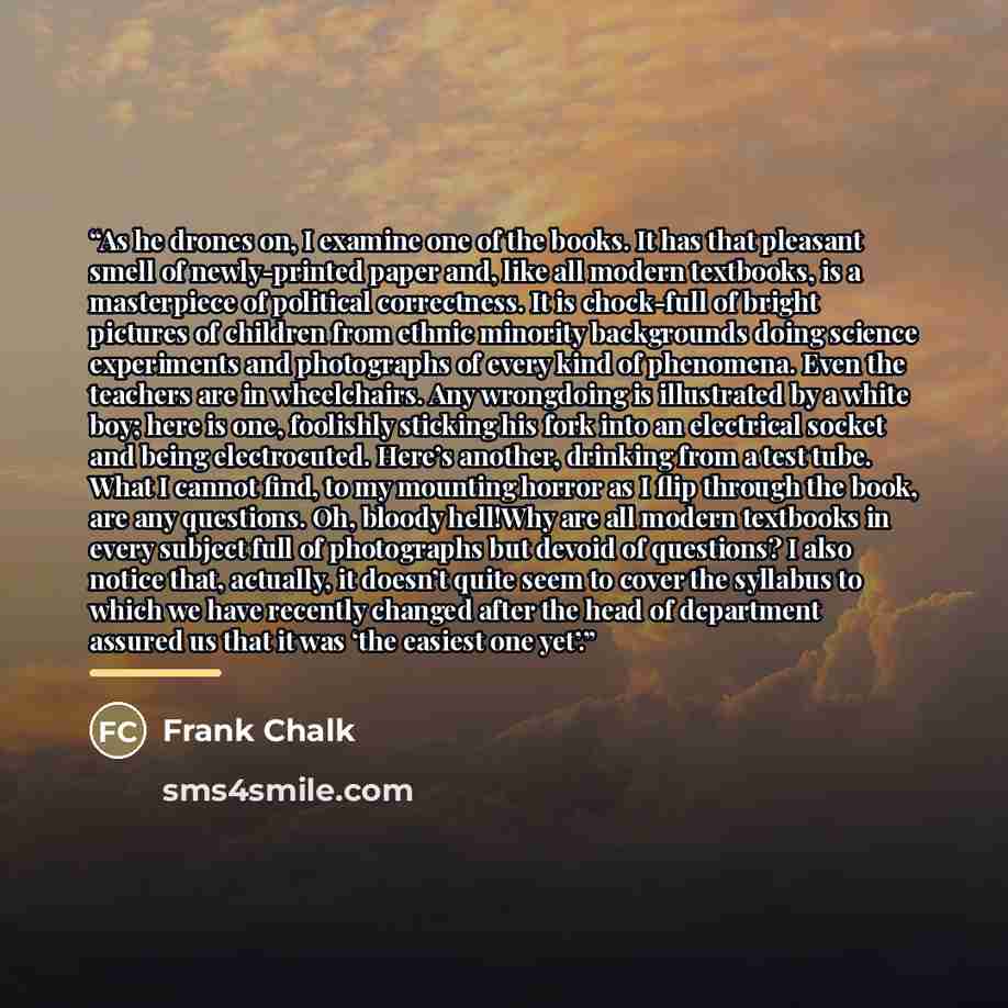 “As he drones on, I examine one of the books. It has that pleasant smell of newly-printed paper and, like all modern textbooks, is a masterpiece of political correctness. It is chock-full of bright pictures of children from ethnic minority backgrounds doing science experiments and photographs of…” quote by Frank Chalk